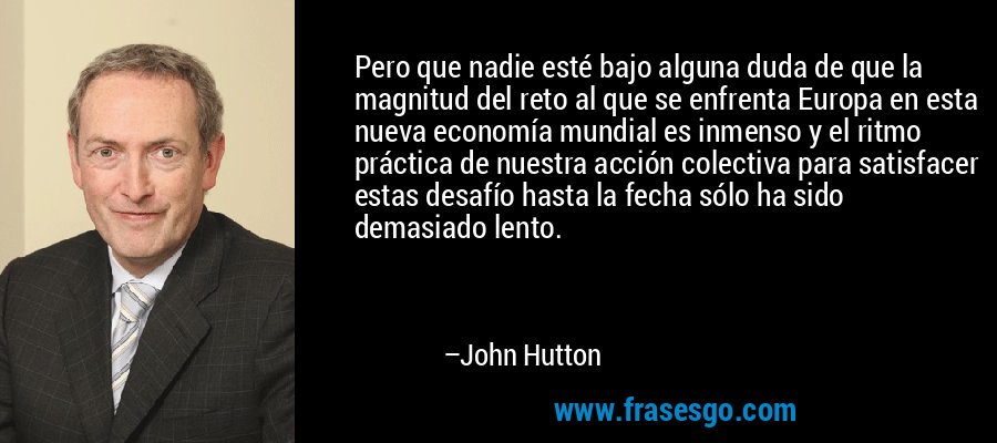 Pero que nadie esté bajo alguna duda de que la magnitud del reto al que se enfrenta Europa en esta nueva economía mundial es inmenso y el ritmo práctica de nuestra acción colectiva para satisfacer estas desafío hasta la fecha sólo ha sido demasiado lento. – John Hutton