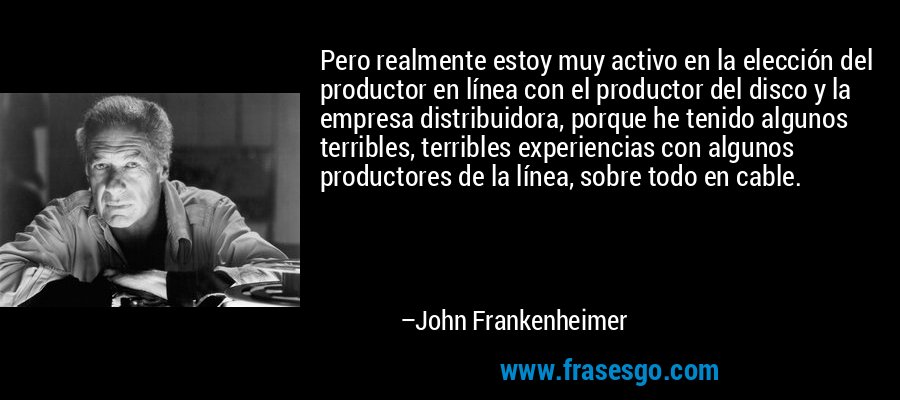 Pero realmente estoy muy activo en la elección del productor en línea con el productor del disco y la empresa distribuidora, porque he tenido algunos terribles, terribles experiencias con algunos productores de la línea, sobre todo en cable. – John Frankenheimer