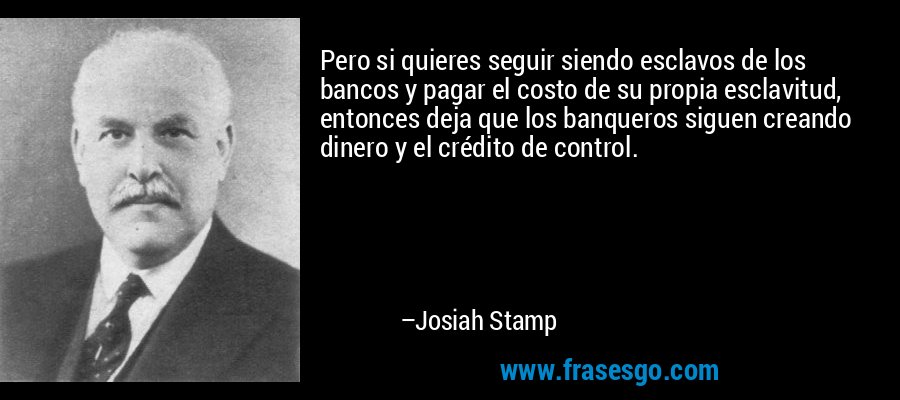 Pero si quieres seguir siendo esclavos de los bancos y pagar el costo de su propia esclavitud, entonces deja que los banqueros siguen creando dinero y el crédito de control. – Josiah Stamp