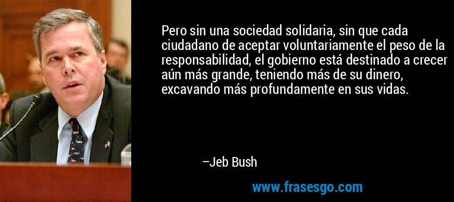 Pero sin una sociedad solidaria, sin que cada ciudadano de aceptar voluntariamente el peso de la responsabilidad, el gobierno está destinado a crecer aún más grande, teniendo más de su dinero, excavando más profundamente en sus vidas. – Jeb Bush
