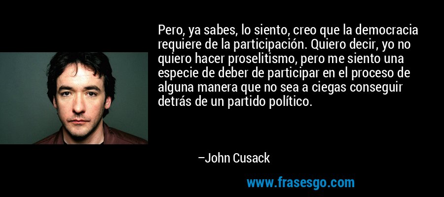 Pero, ya sabes, lo siento, creo que la democracia requiere de la participación. Quiero decir, yo no quiero hacer proselitismo, pero me siento una especie de deber de participar en el proceso de alguna manera que no sea a ciegas conseguir detrás de un partido político. – John Cusack