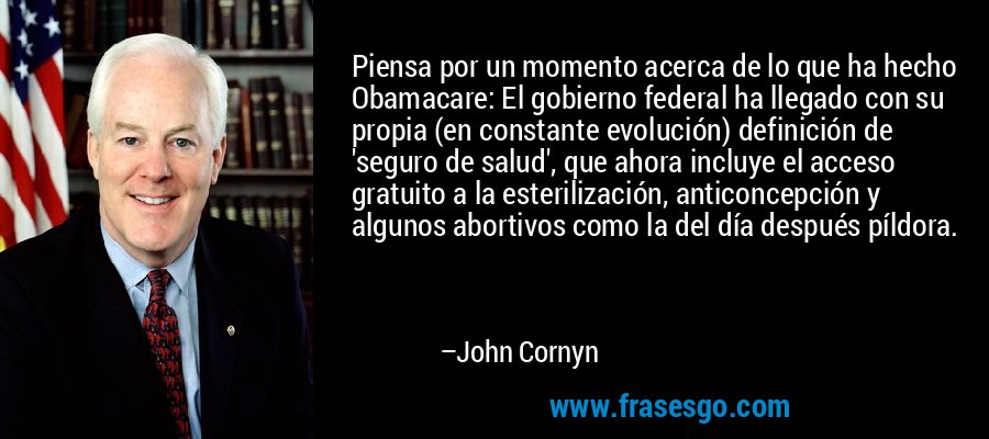Piensa por un momento acerca de lo que ha hecho Obamacare: El gobierno federal ha llegado con su propia (en constante evolución) definición de 'seguro de salud', que ahora incluye el acceso gratuito a la esterilización, anticoncepción y algunos abortivos como la del día después píldora. – John Cornyn