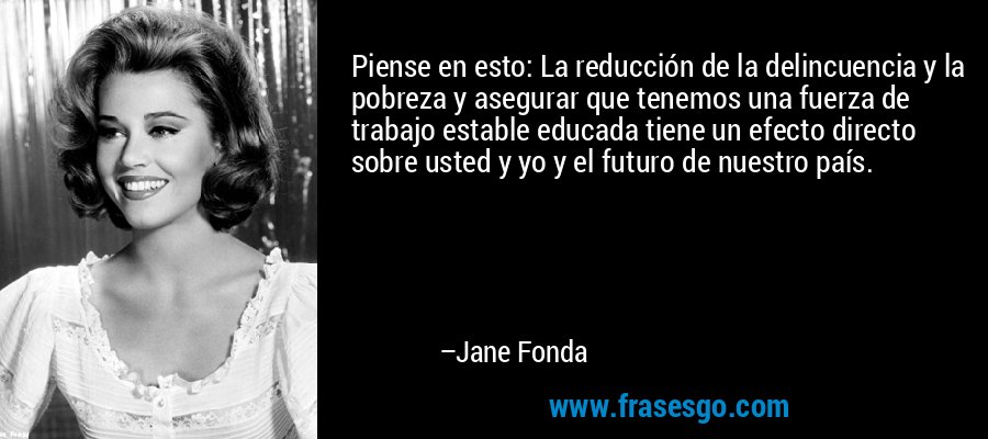 Piense en esto: La reducción de la delincuencia y la pobreza y asegurar que tenemos una fuerza de trabajo estable educada tiene un efecto directo sobre usted y yo y el futuro de nuestro país. – Jane Fonda