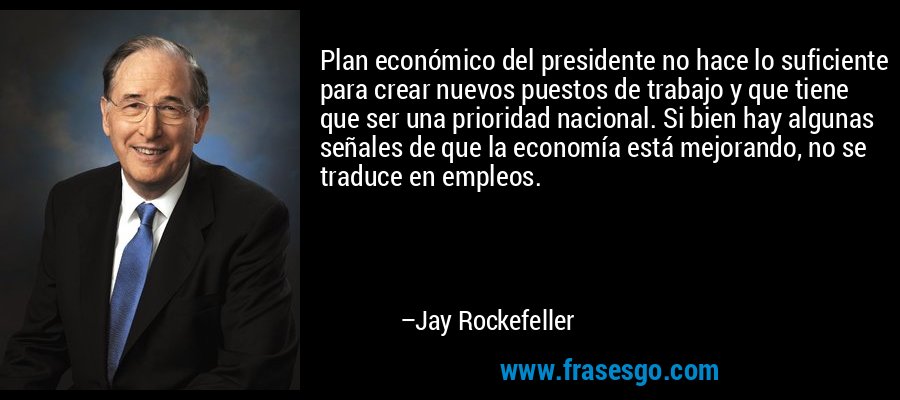 Plan económico del presidente no hace lo suficiente para crear nuevos puestos de trabajo y que tiene que ser una prioridad nacional. Si bien hay algunas señales de que la economía está mejorando, no se traduce en empleos. – Jay Rockefeller