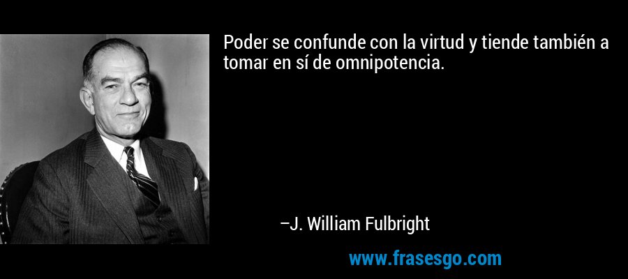 Poder se confunde con la virtud y tiende también a tomar en sí de omnipotencia. – J. William Fulbright