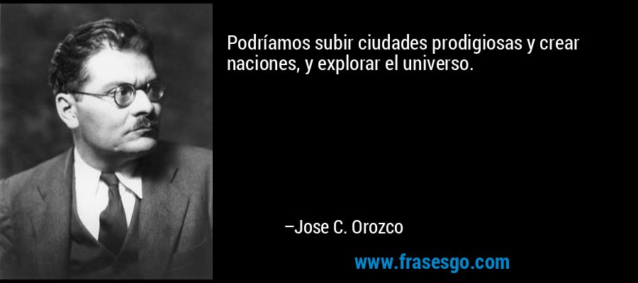 Podríamos subir ciudades prodigiosas y crear naciones, y explorar el universo. – Jose C. Orozco