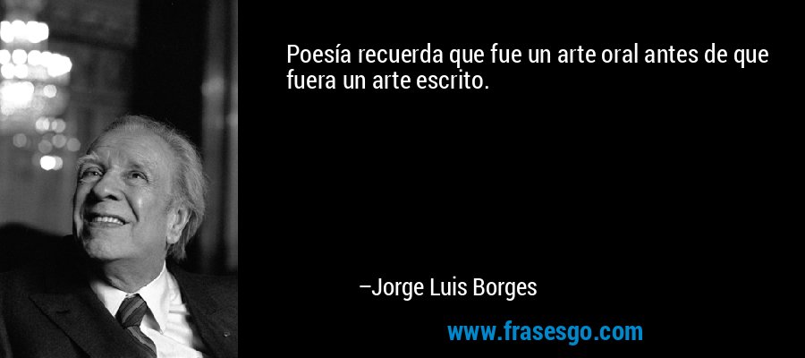 Poesía recuerda que fue un arte oral antes de que fuera un arte escrito. – Jorge Luis Borges