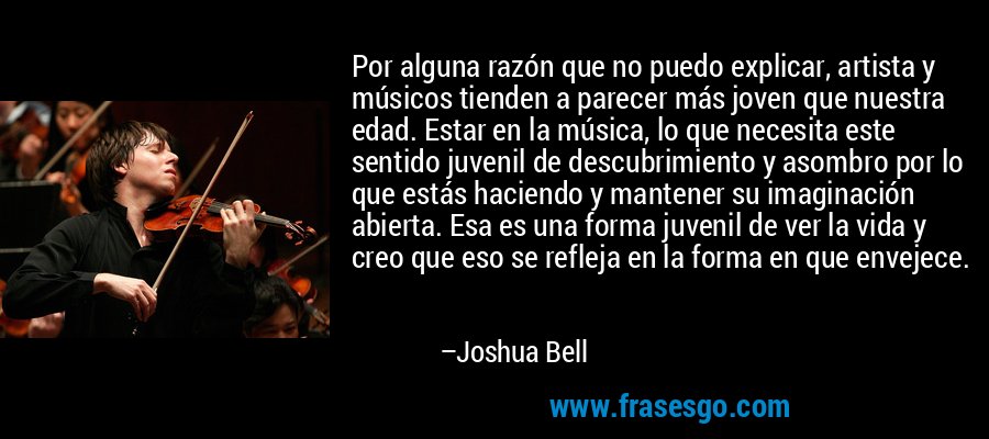 Por alguna razón que no puedo explicar, artista y músicos tienden a parecer más joven que nuestra edad. Estar en la música, lo que necesita este sentido juvenil de descubrimiento y asombro por lo que estás haciendo y mantener su imaginación abierta. Esa es una forma juvenil de ver la vida y creo que eso se refleja en la forma en que envejece. – Joshua Bell