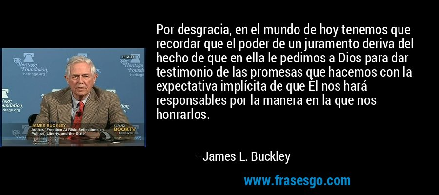 Por desgracia, en el mundo de hoy tenemos que recordar que el poder de un juramento deriva del hecho de que en ella le pedimos a Dios para dar testimonio de las promesas que hacemos con la expectativa implícita de que Él nos hará responsables por la manera en la que nos honrarlos. – James L. Buckley