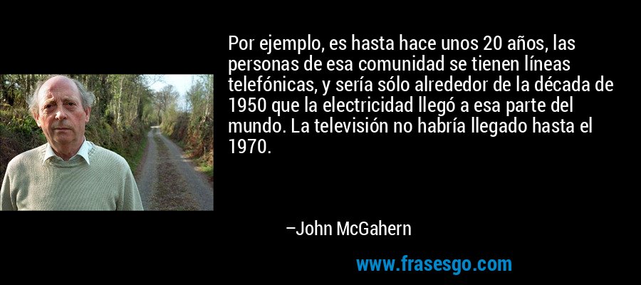 Por ejemplo, es hasta hace unos 20 años, las personas de esa comunidad se tienen líneas telefónicas, y sería sólo alrededor de la década de 1950 que la electricidad llegó a esa parte del mundo. La televisión no habría llegado hasta el 1970. – John McGahern
