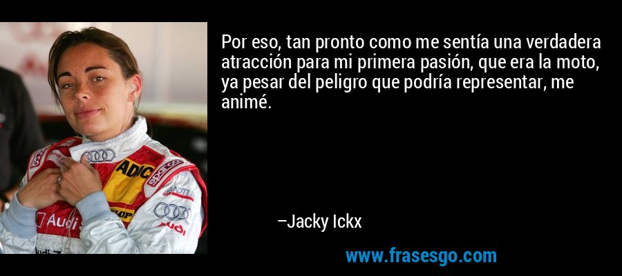 Por eso, tan pronto como me sentía una verdadera atracción para mi primera pasión, que era la moto, ya pesar del peligro que podría representar, me animé. – Jacky Ickx
