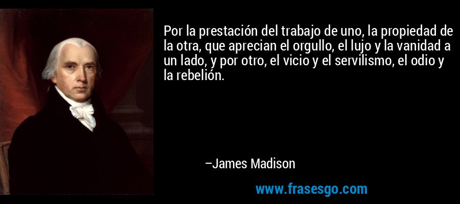 Por la prestación del trabajo de uno, la propiedad de la otra, que aprecian el orgullo, el lujo y la vanidad a un lado, y por otro, el vicio y el servilismo, el odio y la rebelión. – James Madison