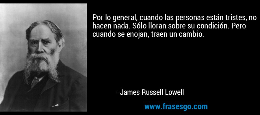 Por lo general, cuando las personas están tristes, no hacen nada. Sólo lloran sobre su condición. Pero cuando se enojan, traen un cambio. – James Russell Lowell