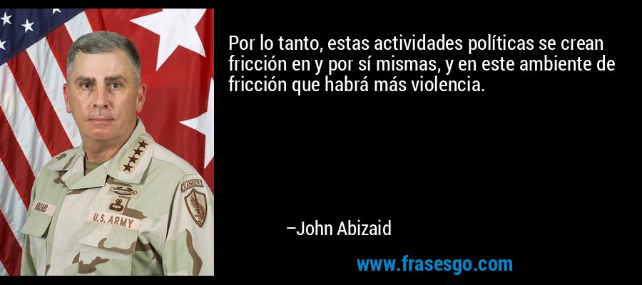 Por lo tanto, estas actividades políticas se crean fricción en y por sí mismas, y en este ambiente de fricción que habrá más violencia. – John Abizaid