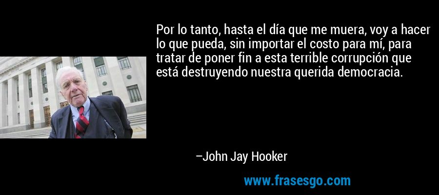 Por lo tanto, hasta el día que me muera, voy a hacer lo que pueda, sin importar el costo para mí, para tratar de poner fin a esta terrible corrupción que está destruyendo nuestra querida democracia. – John Jay Hooker
