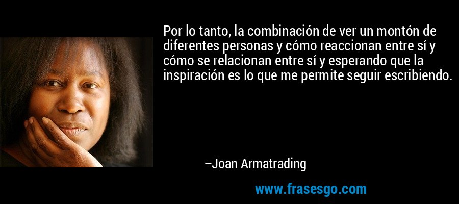 Por lo tanto, la combinación de ver un montón de diferentes personas y cómo reaccionan entre sí y cómo se relacionan entre sí y esperando que la inspiración es lo que me permite seguir escribiendo. – Joan Armatrading