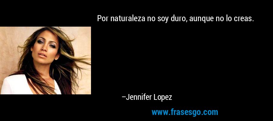 Por naturaleza no soy duro, aunque no lo creas. – Jennifer Lopez