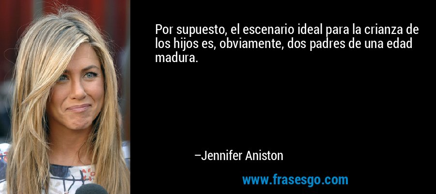 Por supuesto, el escenario ideal para la crianza de los hijos es, obviamente, dos padres de una edad madura. – Jennifer Aniston