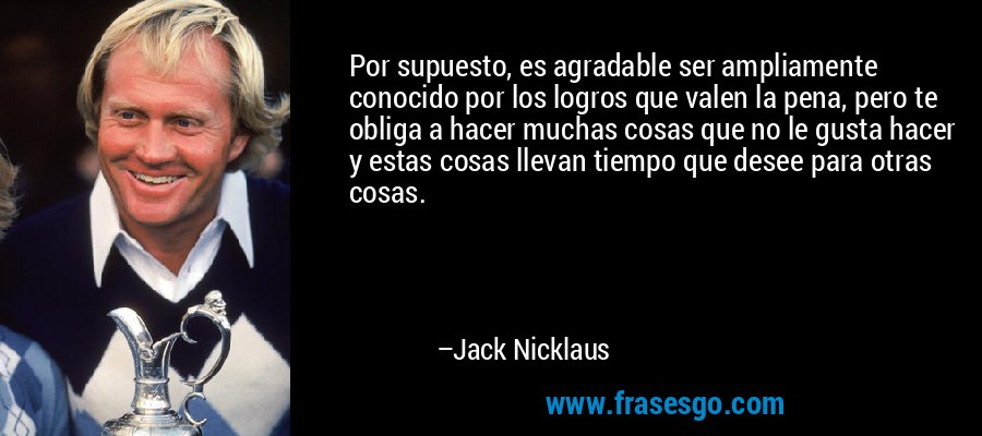 Por supuesto, es agradable ser ampliamente conocido por los logros que valen la pena, pero te obliga a hacer muchas cosas que no le gusta hacer y estas cosas llevan tiempo que desee para otras cosas. – Jack Nicklaus
