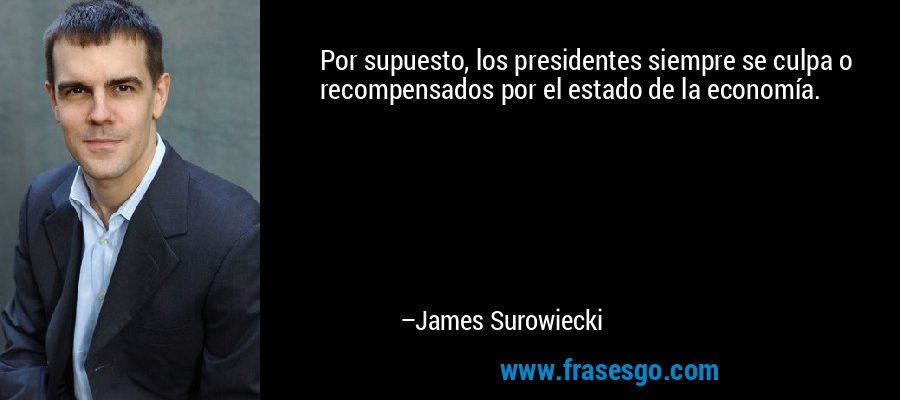 Por supuesto, los presidentes siempre se culpa o recompensados ​​por el estado de la economía. – James Surowiecki
