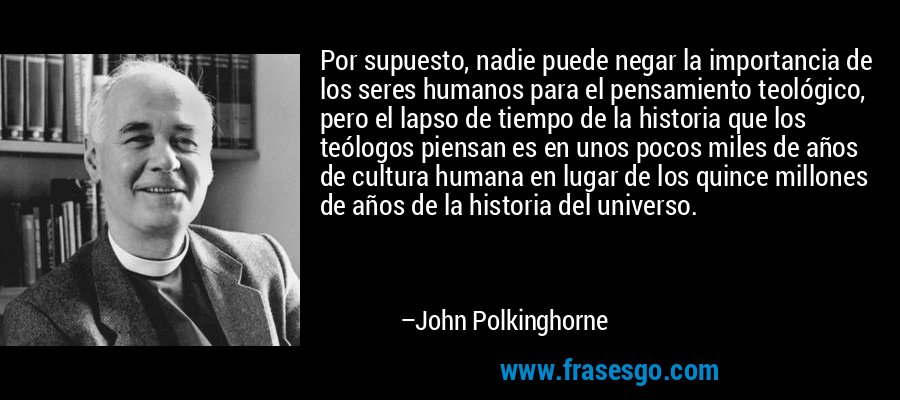 Por supuesto, nadie puede negar la importancia de los seres humanos para el pensamiento teológico, pero el lapso de tiempo de la historia que los teólogos piensan es en unos pocos miles de años de cultura humana en lugar de los quince millones de años de la historia del universo. – John Polkinghorne
