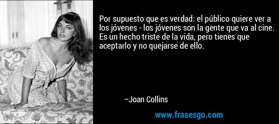 Por supuesto que es verdad: el público quiere ver a los jóvenes - los jóvenes son la gente que va al cine. Es un hecho triste de la vida, pero tienes que aceptarlo y no quejarse de ello. – Joan Collins