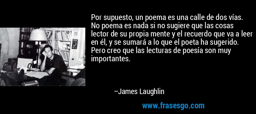 Por supuesto, un poema es una calle de dos vías. No poema es nada si no sugiere que las cosas lector de su propia mente y el recuerdo que va a leer en él, y se sumará a lo que el poeta ha sugerido. Pero creo que las lecturas de poesía son muy importantes. – James Laughlin