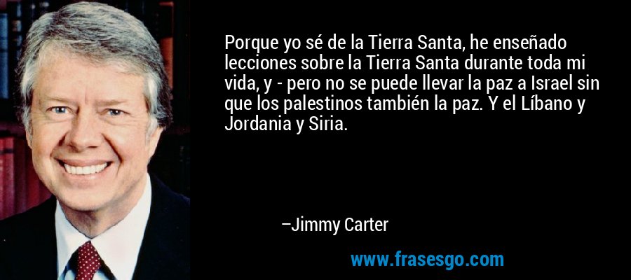 Porque yo sé de la Tierra Santa, he enseñado lecciones sobre la Tierra Santa durante toda mi vida, y - pero no se puede llevar la paz a Israel sin que los palestinos también la paz. Y el Líbano y Jordania y Siria. – Jimmy Carter