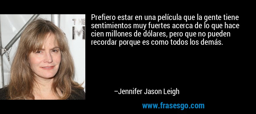 Prefiero estar en una película que la gente tiene sentimientos muy fuertes acerca de lo que hace cien millones de dólares, pero que no pueden recordar porque es como todos los demás. – Jennifer Jason Leigh