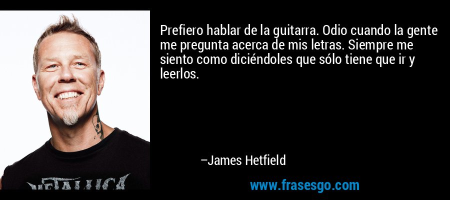 Prefiero hablar de la guitarra. Odio cuando la gente me pregunta acerca de mis letras. Siempre me siento como diciéndoles que sólo tiene que ir y leerlos. – James Hetfield