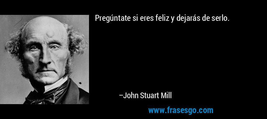 Pregúntate si eres feliz y dejarás de serlo. – John Stuart Mill