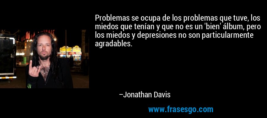 Problemas se ocupa de los problemas que tuve, los miedos que tenían y que no es un 'bien' álbum, pero los miedos y depresiones no son particularmente agradables. – Jonathan Davis