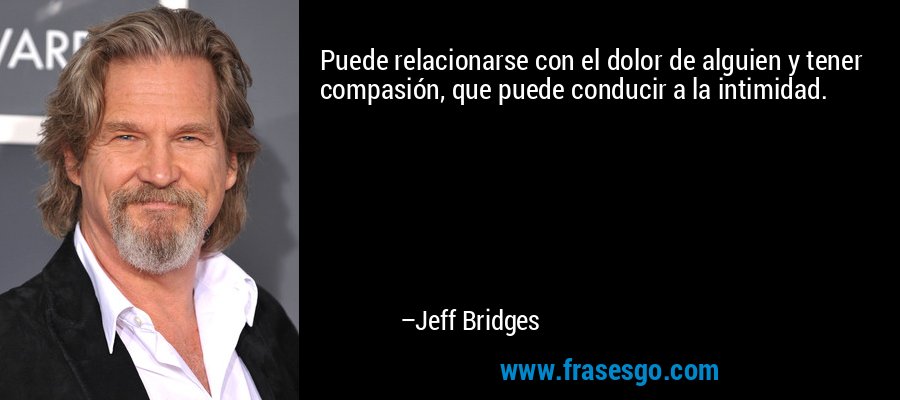 Puede relacionarse con el dolor de alguien y tener compasión, que puede conducir a la intimidad. – Jeff Bridges
