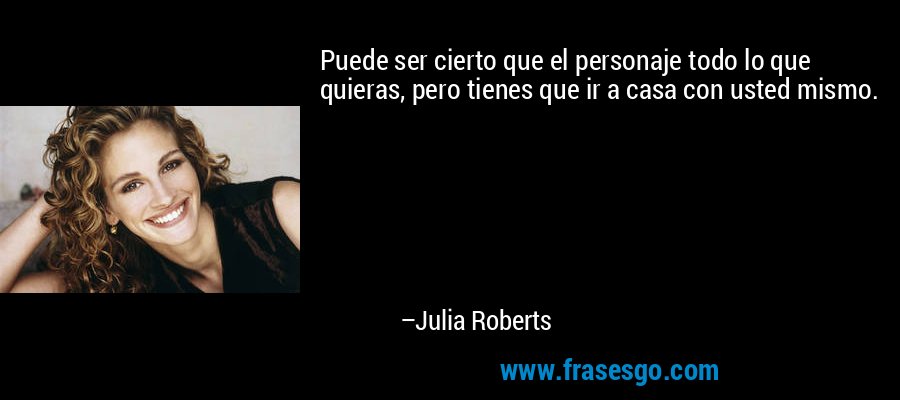 Puede ser cierto que el personaje todo lo que quieras, pero tienes que ir a casa con usted mismo. – Julia Roberts