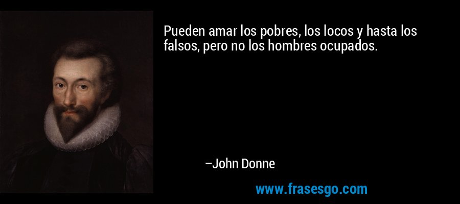 Pueden amar los pobres, los locos y hasta los falsos, pero no los hombres ocupados. – John Donne
