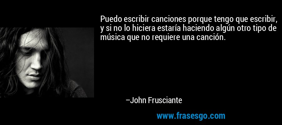 Puedo escribir canciones porque tengo que escribir, y si no lo hiciera estaría haciendo algún otro tipo de música que no requiere una canción. – John Frusciante