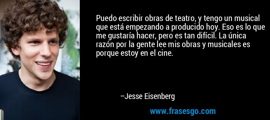 Puedo escribir obras de teatro, y tengo un musical que está empezando a producido hoy. Eso es lo que me gustaría hacer, pero es tan difícil. La única razón por la gente lee mis obras y musicales es porque estoy en el cine. – Jesse Eisenberg