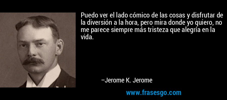 Puedo ver el lado cómico de las cosas y disfrutar de la diversión a la hora, pero mira donde yo quiero, no me parece siempre más tristeza que alegría en la vida. – Jerome K. Jerome