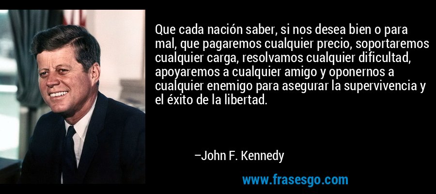 Que cada nación saber, si nos desea bien o para mal, que pagaremos cualquier precio, soportaremos cualquier carga, resolvamos cualquier dificultad, apoyaremos a cualquier amigo y oponernos a cualquier enemigo para asegurar la supervivencia y el éxito de la libertad. – John F. Kennedy