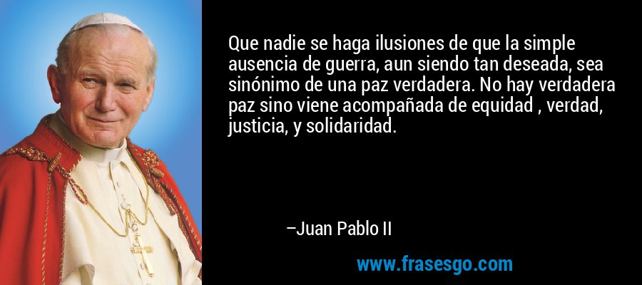 Que nadie se haga ilusiones de que la simple ausencia de guerra, aun siendo tan deseada, sea sinónimo de una paz verdadera. No hay verdadera paz sino viene acompañada de equidad , verdad, justicia, y solidaridad. – Juan Pablo II