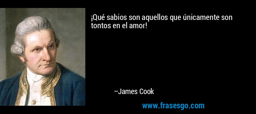 ¡Qué sabios son aquellos que únicamente son tontos en el amor! – James Cook