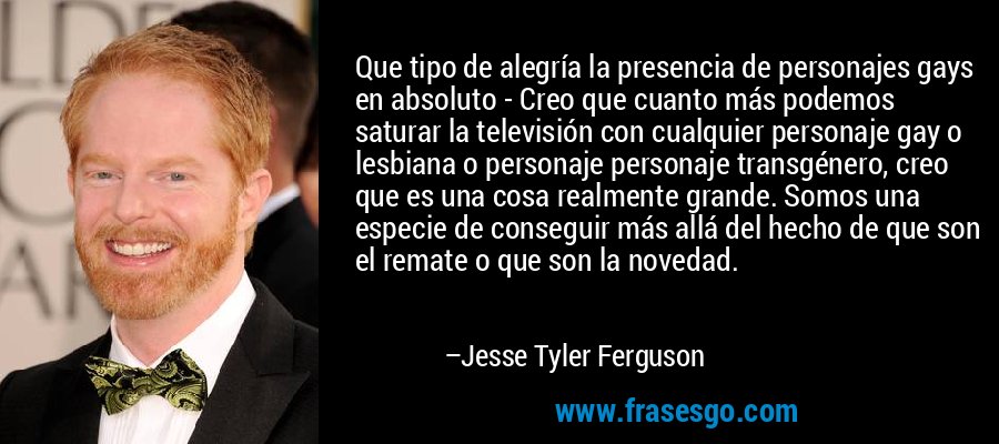 Que tipo de alegría la presencia de personajes gays en absoluto - Creo que cuanto más podemos saturar la televisión con cualquier personaje gay o lesbiana o personaje personaje transgénero, creo que es una cosa realmente grande. Somos una especie de conseguir más allá del hecho de que son el remate o que son la novedad. – Jesse Tyler Ferguson