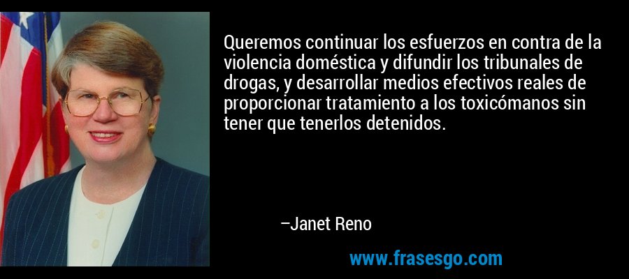 Queremos continuar los esfuerzos en contra de la violencia doméstica y difundir los tribunales de drogas, y desarrollar medios efectivos reales de proporcionar tratamiento a los toxicómanos sin tener que tenerlos detenidos. – Janet Reno