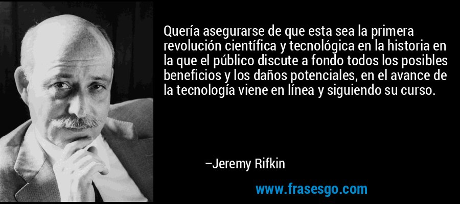 Quería asegurarse de que esta sea la primera revolución científica y tecnológica en la historia en la que el público discute a fondo todos los posibles beneficios y los daños potenciales, en el avance de la tecnología viene en línea y siguiendo su curso. – Jeremy Rifkin