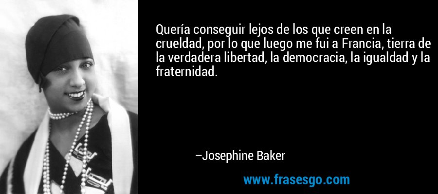 Quería conseguir lejos de los que creen en la crueldad, por lo que luego me fui a Francia, tierra de la verdadera libertad, la democracia, la igualdad y la fraternidad. – Josephine Baker