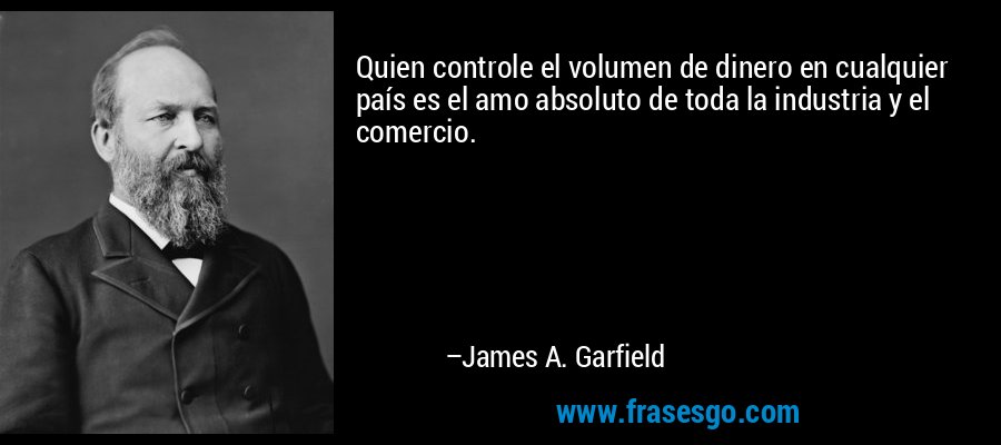 Quien controle el volumen de dinero en cualquier país es el amo absoluto de toda la industria y el comercio. – James A. Garfield