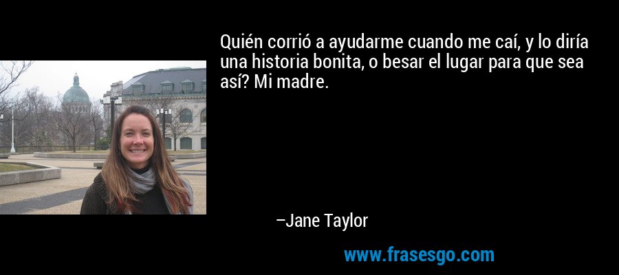 Quién corrió a ayudarme cuando me caí, y lo diría una historia bonita, o besar el lugar para que sea así? Mi madre. – Jane Taylor