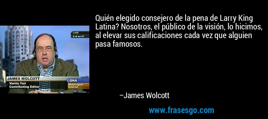 Quién elegido consejero de la pena de Larry King Latina? Nosotros, el público de la visión, lo hicimos, al elevar sus calificaciones cada vez que alguien pasa famosos. – James Wolcott