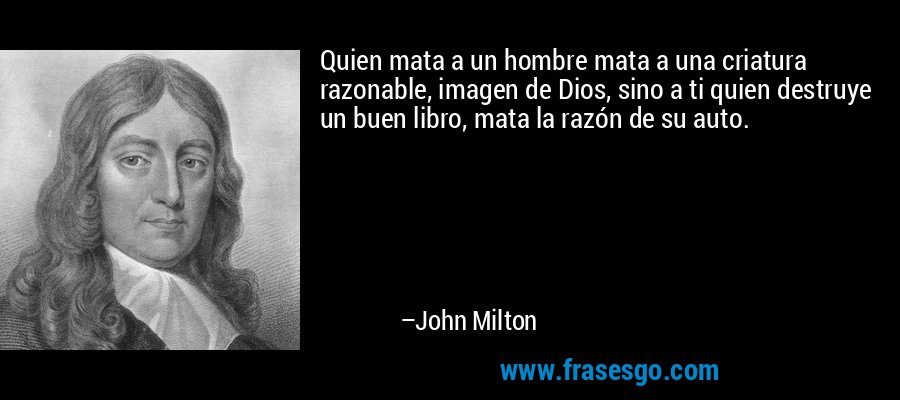 Quien mata a un hombre mata a una criatura razonable, imagen de Dios, sino a ti quien destruye un buen libro, mata la razón de su auto. – John Milton