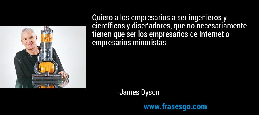 Quiero a los empresarios a ser ingenieros y científicos y diseñadores, que no necesariamente tienen que ser los empresarios de Internet o empresarios minoristas. – James Dyson